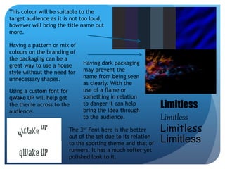 Limitless 
Limitless 
Limitless 
Limitless 
This colour will be suitable to the 
target audience as it is not too loud, 
however will bring the title name out 
more. 
Having a pattern or mix of 
colours on the branding of 
the packaging can be a 
great way to use a house 
style without the need for 
unnecessary shapes. 
Using a custom font for 
qWake UP will help get 
the theme across to the 
audience. 
Having dark packaging 
may prevent the 
name from being seen 
as clearly. With the 
use of a flame or 
something in relation 
to danger it can help 
bring the idea through 
to the audience. 
The 3rd Font here is the better 
out of the set due to its relation 
to the sporting theme and that of 
runners. It has a much softer yet 
polished look to it. 
 