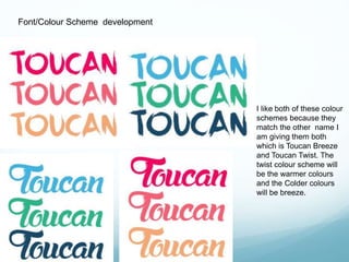 Font/Colour Scheme development 
I like both of these colour 
schemes because they 
match the other name I 
am giving them both 
which is Toucan Breeze 
and Toucan Twist. The 
twist colour scheme will 
be the warmer colours 
and the Colder colours 
will be breeze. 
 