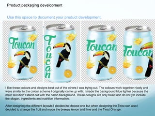 Product packaging development 
Use this space to document your product development. 
There should be lots of variety here. 
You can produce mock ups and flat plans. 
You can test different designs. 
I like these colours and designs best out of the others I was trying out. The colours work together nicely and 
were similar to the colour scheme I originally came up with. I made the background blue lighter because the 
main text didn’t stand out with the harsh background. These designs are only basic and do not yet include 
the slogan, ingredients and nutrition information. 
After designing the different layouts I decided to choose one but when designing the Twist can also I 
decided to change the fruit and made the breeze lemon and lime and the Twist Orange. 
 