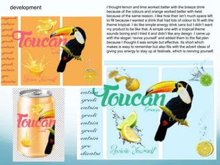 development I thought lemon and lime worked better with the breeze drink 
because of the colours and orange worked better with twist 
because of the same reason. I like how their isn’t much space left 
to fill because I wanted a drink that had lots of colour to fit with the 
theme tropical. I do like simple energy drink cans but I didn’t want 
my product to be like that. A simple one with a tropical theme 
sounds boring and I tried it and didn’t like any design. I came up 
with the slogan ‘revive yourself’ and added them to the flat plan 
because I thought it was simple but effective. Its short which 
makes is easy to remember but also fits with the advert ideas of 
giving you energy to stay up at festivals, which is reviving yourself. 
 