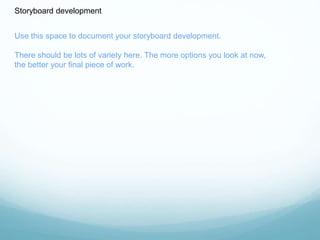 Storyboard development 
Use this space to document your storyboard development. 
There should be lots of variety here. The more options you look at now, 
the better your final piece of work. 
 