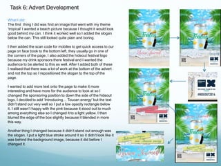 Task 6: Advert Development 
What I did: 
The first thing I did was find an image that went with my theme 
‘tropical’ I wanted a beach picture because I thought it would look 
good behind my can. I think it worked well so I added the slogan 
below the can. This still looked quite plain and boring. 
I then added the scan code for mobiles to get quick access to our 
page on face book to the bottom left, they usually go in one of 
the corners of the page. I also added the hideout festival logo 
because my drink sponsors there festival and I wanted the 
audience to be alerted to this as well. After I added both of these 
I realised that there was a lot of work at the bottom of the advert 
and not the top so I repositioned the slogan to the top of the 
page. 
I wanted to add more text onto the page to make it more 
interesting and have more for the audience to look at so I 
changed the sponsoring position to down the side of the hideout 
logo. I decided to add ‘Introducing… Toucan energy’ but the text 
didn’t stand out very well so I put a low opacity rectangle below 
it. I still wasn’t happy with the pink because it stood out to much 
among everything else so I changed it to a light yellow. I then 
blurred the edge of the box slightly because it blended in more 
this way. 
Another thing I changed because it didn’t stand out enough was 
the slogan. I put a light blue stroke around it so it didn’t look like it 
was behind the background image, because it did before I 
changed it. 
 