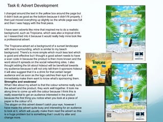 Task 6: Advert Development 
I changed around the text in the yellow box around the page but 
it didn’t look as good as the bottom because it didn’t fit properly. I 
then just moved everything up slightly so the whole page was full 
and then I was happy with the final piece. 
I have seen adverts like mine that inspired me to do a realistic 
background, such as Tropicana, which was also a tropical drink 
so I researched into it because it would really help mine look like 
a professional advert. 
The Tropicana advert ad a background of a sunset landscape 
with tree’s surrounding, which is similar to my beach 
background. There's is more simple which much less text which 
is good and effective but I thought a good advert needs to have 
a scan code in because the product is then more known and the 
word about It spreads on the social networking sites. I also 
thought adding the bit about hideout will be beneficial towards 
my audience because it will not only tell them it sponsors hideout 
it will also suggest that it is a drink for that certain target 
audience and as soon as the logo catches their eye it will 
immediately make them want to know what's sponsoring them. 
Strengths and weakness’ 
What I like about my advert is that the colour scheme really suits 
the advert and the product, they work well together. It took me 
along time to come up with the colour because I think this is 
really essential to get an audience interested in the product 
because the first thing you notice when you look at a piece of 
paper is the colour of it. 
The slogan on this advert doesn’t catch your eye, however I 
have made the advert quite busy and interesting for an audience 
to look at it, which will usually make them read the advert so this 
is a huge problem but is something that I could try alter and 
change more. 
 