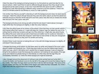 I liked the idea of the background being tropical on my first advert so used that idea for my 
second advert. I didn’t want them to look to different though because then they would not be 
recognised as the same product, so for now I have left them the same but with a different 
background, both still tropical but a different colour scheme to suit the audience. Twist is for 
more of a female audience and Breeze is more of a male audience. 
I do not like how ‘Revive yourself’ is blending in with the background and does not stand above 
it enough. I liked the colours though because they were the same colours as the first advert but 
switched around so that the stroke was pink and main colour was blue and on breeze the stroke 
was blue and the main colour was pink. 
The background colours are strong as well so that the can doesn’t stand above it enough. I 
might either blur the background slightly or alter the colour balance. 
I don’t like the white boxes at the bottom of the advert I think that they ruin the overall colorful 
and tropical effect that it gives of. I might still keep the ‘hideout’ logo but delete the rest of the 
writing that the white box contains and get rid of the white box. I might also see what it looks 
like without the scan code and just add a face book and twitter icon for audience interaction. I 
will do this to the other advert also because I want them to look similar so they are recognised 
as the same but different so they aren’t to similar and boring. 
Another thing I could improve is making the can in line with the bridge because it is slightly off 
and doesn’t look very good. 
I changed the boxes at the bottom so that there were not white and instead of the scan code I 
placed a twitter and facebook icon, I think they look butter but now the hideout logo doesn’t 
catch your eye, which it did before and I wanted this to happen because it was an essential 
thing for the audience to see first because the audience I am looking for are people of the age 
group and interest as people that go to this festival, so when they see the logo they are 
immediately interested, so I think the white background might be essential. 
I also changed around the placement of writing to see what worked best and what didn’t. I 
moved the twitter and facebook icons to the top left of the page and moved the hideout logo to 
the middle. This helps the logo stand out more than it did but still not enough. The icons at the 
top are hidden and they ruin the effect of the slogan and make this less noticeable. So I think I 
might stick with the original layout but change the writing. 
 