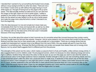 I decided that I wanted to try out something that looked more simple, 
without a busy background like my other two ideas. There are not a 
lot of ideas I could come up with without the page having to much 
white space so I thought of having fruit on the page to fill up some 
space. This idea actually worked out well and as you can see from 
the image on the right, there isn’t a lot of white space. I added a 
gradient to the bottom of the page as well to add the two audience 
parts into the advert but also added it to fill up a bit of white space 
and make the page more colourfull which is what I intended to do 
from the beginning. 
I like this idea because it is nice and simple but it does make you 
immediately think that it is fruity and tropical still, as well as my other 
advert and everything on this advert catches your eye and stands 
out. Whereas with my first idea some of the text wasn’t noticeable 
because of the busy backgrounds. 
The thing I do not like about this advert is that it reminds me of a smoothie advert like innocent because they contain mainly 
fruit they usually have fruit all over their adverts. However I did do some research into fizzy drinks that contain fruit flavours like 
Rubicon and they have fruit on their adverts also, so this actually isn’t a big problem. There are no energy drinks that are 
usually fruit interpreted but I wanted mine to be different from the rest of them, this way people will want to have the drink 
because it is something new. Whereas Red Bull and Monster and similar and people have tasted these sort of energy drink 
flavours, but my advert itself suggests that it is different just from the pictures. 
The strengths of this advert are the colour, which makes us assume that it is fruity and healthy, unlike ordinary energy drinks. It 
also suggests that it is ok for children under 16 and pregnant women, which it is because it is slow releasing energy and not to 
high in caffeine. Another thing I like about the colour is that as soon as you turn the page you want to see what the advert is 
about because colour to the target audience I have is essential. Another strength is that you can see everything clearly and it is 
a neat presented advert unlike the other one I produced which is really busy. A weakness of this advert was at first the white 
background which I have changed to a very light blue which is hardly noticeable but it makes it look better because the white 
isn’t to harsh. Another weakness is the can looks like it’s been placed there because there isn’t room anywhere else on the 
page, I think this would improve when I have my can designed properly and I have used the correct tools to fit it into the page 
correctly, for example the blur tool round the edge so that the edges aren’t to harsh. 
 