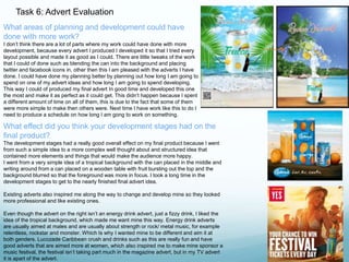 Task 6: Advert Evaluation 
What areas of planning and development could have 
done with more work? 
I don’t think there are a lot of parts where my work could have done with more 
development, because every advert I produced I developed it so that I tried every 
layout possible and made it as good as I could. There are little tweaks of the work 
that I could of done such as blending the can into the background and placing 
twitter and facebook icons in, other then this I am pleased with the adverts I have 
done. I could have done my planning better by planning out how long I am going to 
spend on one of my advert ideas and how long I am going to spend developing. 
This way I could of produced my final advert In good time and developed this one 
the most and make it as perfect as it could get. This didn’t happen because I spent 
a different amount of time on all of them, this is due to the fact that some of them 
were more simple to make then others were. Next time I have work like this to do I 
need to produce a schedule on how long I am gong to work on something. 
What effect did you think your development stages had on the 
final product? 
The development stages had a really good overall effect on my final product because I went 
from such a simple idea to a more complex well thought about and structured idea that 
contained more elements and things that would make the audience more happy. 
I went from a very simple idea of a tropical background with the can placed in the middle and 
writing around from a can placed on a wooden table with fruit bursting out the top and the 
background blurred so that the foreground was more in focus. I took a long time in the 
development stages to get to the nearly finished final advert idea. 
Existing adverts also inspired me along the way to change and develop mine so they looked 
more professional and like existing ones. 
Even though the advert on the right isn’t an energy drink advert, just a fizzy drink, I liked the 
idea of the tropical background, which made me want mine this way. Energy drink adverts 
are usually aimed at males and are usually about strength or rock/ metal music, for example 
relentless, rockstar and monster. Which Is why I wanted mine to be different and aim it at 
both genders. Lucozade Caribbean crush and drinks such as this are really fun and have 
good adverts that are aimed more at women, which also inspired me to make mine sponsor a 
music festival, the festival isn’t taking part much in the magazine advert, but in my TV advert 
it is apart of the advert. 
 