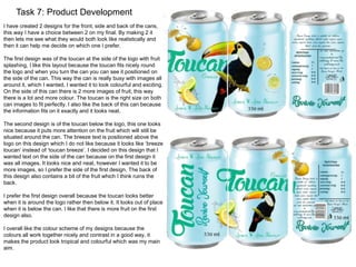 Task 7: Product Development 
I have created 2 designs for the front, side and back of the cans, 
this way I have a choice between 2 on my final. By making 2 it 
then lets me see what they would both look like realistically and 
then it can help me decide on which one I prefer. 
The first design was of the toucan at the side of the logo with fruit 
splashing, I like this layout because the toucan fits nicely round 
the logo and when you turn the can you can see it positioned on 
the side of the can. This way the can is really busy with images all 
around it, which I wanted, I wanted it to look colourful and exciting. 
On the side of this can there is 2 more images of fruit, this way 
there is a lot and more colour. The toucan is the right size on both 
can images to fit perfectly. I also like the back of this can because 
the information fits on it exactly and it looks neat. 
The second design is of the toucan below the logo, this one looks 
nice because it puts more attention on the fruit which will still be 
situated around the can. The breeze text is positioned above the 
logo on this design which I do not like because it looks like ‘breeze 
toucan’ instead of ‘toucan breeze’. I decided on this design that I 
wanted text on the side of the can because on the first design it 
was all images. It looks nice and neat, however I wanted it to be 
more images, so I prefer the side of the first design. The back of 
this design also contains a bit of the fruit which I think ruins the 
back. 
I prefer the first design overall because the toucan looks better 
when it is around the logo rather then below it. It looks out of place 
when it is below the can. I like that there is more fruit on the first 
design also. 
I overall like the colour scheme of my designs because the 
colours all work together nicely and contrast in a good way, it 
makes the product look tropical and colourful which was my main 
aim. 
 