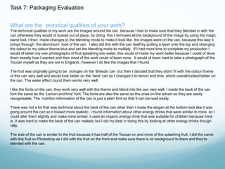 Task 7: Packaging Evaluation 
What are the technical qualities of your work? 
The technical qualities of my work are the images around the can because I had to make sure that they blended in with the 
can otherwise they would of looked out of place, by doing this I removed all the background of the image by using the magic 
wand tool, I then made changes to the blending mode to make it look like the images were on the can, because this way it 
brings through the aluminium look of the can. I also did this with the can itself by putting a layer over the top and changing 
the colour to my colour theme blue and set the blending mode to multiply. If I had more time to complete my production I 
would of taken my own photographs of fruit splashing into water, this would of made my work better because I could of done 
them exactly how I wanted and then most of the work could of been mine. It would of been hard to take a photograph of the 
Toucan myself as they are not in England., however I do like the images that I found. 
The fruit was originally going to be oranges on the ‘Breeze’ can but then I decided that they didn’t fit with the colour theme 
of this can very well and would look better on the ‘twist’ can so I changed it to lemon and lime, which overall looked better on 
the can. The water effect round them works very well. 
I like the fonts on the can, they work very well with the theme and blend into the can very well. I made the back of the can 
font the same as the ‘Lemon and lime’ font. The fonts are also the same as the ones on the advert so they are easily 
recognisable. The nutrition information of the can is just a plain font so that it can be read easily. 
There was not a lot that was technical about the back of the can other then I made the slogan at the bottom look like it was 
going around the can so it looked more realistic. I found information about other energy drinks that were similar to mine so I 
could alter them slightly and make mine similar. I used an organic energy drink that was suitable for children because mine 
is. It was hard to make the back of the can realistic but I did my best in doing this by looking at other energy drinks though 
rally. 
The side of the can is similar to the fruit because it has half of the Toucan on and more of the splashing fruit, I did the same 
with this fruit on Photoshop as I did with the fruit on the front and make sure there is no background to them and they're 
blended with the can. 
 