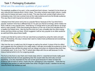 Task 7: Packaging Evaluation 
What are the aesthetic qualities of your work? 
The aesthetic qualities of my work is the overall look that it shows, I wanted it to be shown as 
very colourful and tropical which I think it does. The colour scheme was bright colours, mostly 
cold ones for breeze and warm ones for twist. This way they both contain bright colours but 
contrasting ones. And one is aimed more at the male audience and one the female audience. 
This way they’re both tropical but aimed at both audiences. 
I already know that Lemon and Lime is a popular flavour because of the 7up drink that is 
popular, however mine has a different kick to it to give you that bit of energy, which makes me 
think it will be a very popular drink. Twist flavour is orange which is the same flavour as tango 
which is also popular. I think that showing the flavour on the can of the fruit indicates that it is 
a healthy fruit based drink. I like the fact this drink isn’t very unhealthy like the other energy 
drinks and fizzy drinks out there. Which suggests it will be very popular to an older audience 
as well that thinks about there health. 
I made sure that all my work on the can was lined up properly by using the rulers and grid 
lines on Photoshop, this way it shows that I want to make it look professional and everything 
is in place properly. 
I like how the can is really busy full of images as well as the advert, it gives of the fun effect 
and suggests who the audience is for really easily, it will also encourage the audience to drink 
it well because they will like the advert and can design and when an audience likes both they 
immediately want to try it out. The TV advert also helps with this as well because it is the 
hideout festival which is for fun outgoing people. 
The fruit on the front is very fresh and it looks tasty which is essential and looks really good 
because if the fruit did not look appetising then this would make the drink also not look 
appetising. It is very important for the can to look good because if it does not then the 
audience will not want to drink it, that's why the packaging is very important. Think that my 
packaging has worked out well and better then what I thought it would. I wanted it to be very 
colourful which has worked out well. 
 