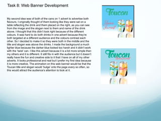 Task 8: Web Banner Development 
My second idea was of both of the cans on 1 advert to advertise both 
flavours. I originally thought of them looking like they were sat on a 
table reflecting the drink and them placed on the right, as you can see 
from the image and the slogan next to them and name of the drink 
above. I thought that this didn’t look right because of the different 
colours. It was hard to do both drinks in one advert because they’re 
both targeted at a different audience and the colours contrast each 
other. So I decided to make it so they were both in the middle and the 
title and slogan was above the drinks. I made the background a much 
lighter blue because the darker blue looked too harsh and it didn’t work 
with the ‘twist’ can. I like this advert because it is a lot more simple then 
my others and it is different. It still fits in with the audience but it doesn’t 
really have the fun and creative side to it that I have on all of my other 
adverts. It looks professional and real but I prefer my first idea because 
it is more creative. The animation on this web banner would be that the 
Toucan title and slogan would ‘bulge’ onto the page every so often, so 
this would attract the audience’s attention to look at it. 
 