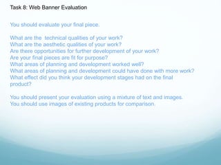 Task 8: Web Banner Evaluation 
You should evaluate your final piece. 
What are the technical qualities of your work? 
What are the aesthetic qualities of your work? 
Are there opportunities for further development of your work? 
Are your final pieces are fit for purpose? 
What areas of planning and development worked well? 
What areas of planning and development could have done with more work? 
What effect did you think your development stages had on the final 
product? 
You should present your evaluation using a mixture of text and images. 
You should use images of existing products for comparison. 
 