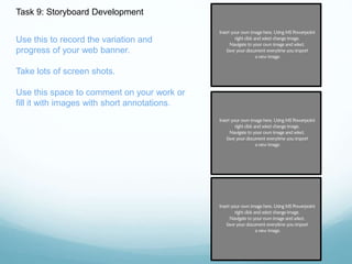 Task 9: Storyboard Development 
Use this to record the variation and 
progress of your web banner. 
Take lots of screen shots. 
Use this space to comment on your work or 
fill it with images with short annotations. 
 