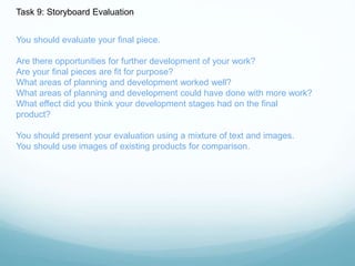 Task 9: Storyboard Evaluation 
You should evaluate your final piece. 
Are there opportunities for further development of your work? 
Are your final pieces are fit for purpose? 
What areas of planning and development worked well? 
What areas of planning and development could have done with more work? 
What effect did you think your development stages had on the final 
product? 
You should present your evaluation using a mixture of text and images. 
You should use images of existing products for comparison. 
 