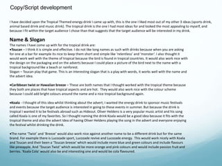 Copy/Script development 
I have decided upon the Tropical Themed energy drink I came up with, this is the one I liked most out of my other 3 ideas (sports drink, 
animal based drink and music drink). The tropical drink is the one I had most ideas for and looked the most appealing to myself, and 
because I fit within the target audience I chose than that suggests that the target audience will be interested in my drink. 
Name & Slogan 
The names I have come up with for the tropical drink are: 
Toucan – I think it is simple and effective. I do not like long names as such with drinks because when you are asking 
for one at a bar for example its nice to keep them short and simple like ‘relentless’ and ‘monster’. I also thought it 
would work well with the theme of tropical because the bird is found in tropical countries. It would also work nice with 
the design on the packaging and on the adverts because I could place a picture of the bird next to the name with a 
tropical background like a beach or rainforest. 
Slogan – Toucan play that game. This is an interesting slogan that is a play with words, it works well with the name and 
the advert idea. 
Caribbean twist or Hawaiian breeze – These are both names that I thought worked with the tropical theme because 
they both are places that have tropical aspects and are hot. They would also work nice with the colour scheme 
because I could add bright colours around the name and a nice tropical background again. 
Koala - I thought of this idea whilst thinking about the advert; I wanted the energy drink to sponsor music festivals 
and events because the target audience is interested in going to these events in summer. But because the drink is 
tropical I wanted it to be festivals abroad such as Hideout. Oliver Heldens is a very popular music artist and his song 
called Koala is one of my favorites. So I thought naming the drink Koala would be a good idea because it fits with the 
tropical theme and also the advert Idea of having Oliver Heldens playing the song in the advert and everyone enjoying 
the festival whilst drinking the drink. 
The name ‘Twist’ and ‘Breeze’ would also work nice against another name to be a different drink but for the same 
brand. For example there is Lucozade sport, Lucozade revive and Lucozade energy. This would work nicely with Koala 
and Toucan and their been a ‘Toucan breeze’ which would include more blue and green colours and include flavours 
like pineapple. And ‘Toucan Twist’ which would be more orange and pink colours and would include passion fruit and 
berries. ‘Koala Cola’ would also be and interesting one and would be cola flavoured. 
 