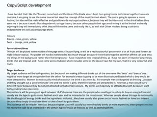 Copy/Script development 
I have decided that I like the ‘Toucan’ name best and the idea of the Koala advert best, I am going to mix both ideas together to create 
one idea. I am going to use the name toucan but keep the concept of the music festival advert. The can is going to sponsor a music 
festival, this idea will be really effective and good towards my target audience, because they will be interested in the drink before they 
even see it because it works like a hypodermic syringe theory, because other people their age are drinking it at the festival and really 
enjoying it they will immediately think they will think the same and really like it, as well with Oliver Heldens being a celebrity 
endorsement this will also encourage them. 
Colours 
Breeze – blue, green, yellow 
Twist – orange, pink, yellow 
Poster Advert Ideas 
The can will be placed in the middle of the page with a Toucan flying. It will be a really colourfull poster with a lot of fruits and flowers to 
make it look tropical. The poster will not be overcrowded too much though because I think that brings the attention off the can and onto 
the things in the background rather then the foreground. I have researched into tropical drinks, as I have not seen or heard of any energy 
drinks that are tropical, and I have come across Rubicon which includes some of the ideas I have for my own, that it is very colourfull and 
fruity. 
Target Audience 
My target audience will be both genders, but because I am making different drinks out of the one name like ‘twist’ and ‘breeze’ one 
might be more target at one gender then the other. For example breeze is going to be more blue coloured based which a boy would be 
more attracted to. Women do not usually mind what colour the drink is but men do. For example men are targeted at drinking Lucozade 
and they brought out a ‘pink lemonade’ one and the bottle is pink, therefore women are attracted to it, however, a man would buy a 
different flavor because they do not get attracted to that certain colours. My drinks will hopefully be attracted by both because I want 
both genders to be interested. 
The audience will be young and aged between 16-25 because these are the people who usually go to a shop to buy an energy drink and 
usually are the type to go to music festivals each year and be interested in the latest music. Whereas people above this age do not usually 
like the thought of energy drinks and the ingredients included., they have usually also grown out of music festivals or have lost interest 
because they simply do not have time to take of work to go to them. 
The audience will be middle- low class because higher class will usually buy more healthy drinks or more expensive, these people are also 
not really the type to be interested in the certain type of music at festivals as well as attending them. 
 