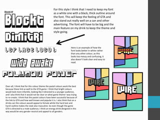 For this style I think that I need to keep my font 
as a white one with a black, thick outline around 
the font. This will keep the feeling of GTA and 
also stand out really well on a can and other 
advertising. The font will have to be big and the 
main feature on my drink to keep the theme and 
style going. 
Here is an example of how the 
font looks better in white rather 
than any other colour, as this 
looks too messy and confusing, it 
also doesn’t look clear and easy to 
read. 
Over-all, I think that for this colour theme the pastel colours work the best 
because these link so well to the GTA game. I think that bright colours 
would look more infantile, looking like it directed to a younger audience, 
and I also think that it would not be clear on what game theme I was trying 
to re-create. I think that the pastel colours have been successful because of 
the link to GTA and how well known and popular it is. I also think that on a 
drinks can the colours would appeal to female whilst the hard text and 
harsh outline makes the style also masculine. So even though the game 
GTA is directed to a male audience, I think an energy drink designed in this 
way would be very gender neutral and appeal to all genders. 
 