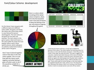 Font/Colour Scheme development 
For this theme I have now gone with 
a different style and a different 
colour pallet. The game I am basing 
the colours off is Call of Duty, which 
is a war themed first person 
shooting game. The main colours in 
this game are very dark and 
dramatic. The main colours in this 
game is green, black and browns. In 
the colour pallet this shows the most 
popular colours used in these 
specific pictures, which really gives 
an outlook on what kind of colours 
will be used in the game. 
Here is a colour wheel 
including all the darker 
colours of greens, blues 
and reds that would be 
used in this kind of theme, 
to keep the feeling of the 
war and violence ongoing 
throughout the game. 
Here I have clustered together 
colours that were in the CoD 
colour palette. This is to see 
how well the colours work 
together and what feeling it 
gives off when used, to see if 
this would be suitable for a 
drinks can. 
I think that this theme will have a similar feel to MONSTER, 
because of the colours. The colour palette has matching colours to 
the colours in CoD, with the blacks and greens. I think they are very 
similar in their logo, the style and colour. The style is ragged and 
masculine, made to look violent because of the nature of what the 
product is about. The colour is nearly the same, neon green that 
stands out against the dark background, the green also is styled so 
it looks like it is glowing off the screen, made to look like a real 
light. These colours give off similar feelings, so the drink looks like 
it is targeted towards teen males, which is true. The thing that I 
don’t like about this theme is that it isn't inclusive of the female 
market, it seems to exclude women and come off too violent. 
 