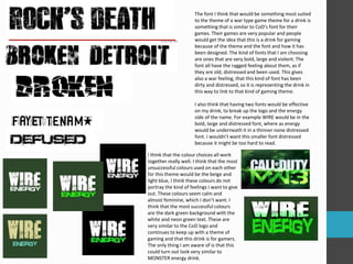 The font I think that would be something most suited 
to the theme of a war type game theme for a drink is 
something that is similar to CoD’s font for their 
games. Their games are very popular and people 
would get the idea that this is a drink for gaming 
because of the theme and the font and how it has 
been designed. The kind of fonts that I am choosing 
are ones that are very bold, large and violent. The 
font all have the ragged feeling about them, as if 
they are old, distressed and been used. This gives 
also a war feeling, that this kind of font has been 
dirty and distressed, so it is representing the drink in 
this way to link to that kind of gaming theme. 
I also think that having two fonts would be effective 
on my drink, to break up the logo and the energy 
side of the name. For example WIRE would be in the 
bold, large and distressed font, where as energy 
would be underneath it in a thinner none distressed 
font. I wouldn’t want this smaller font distressed 
because it might be too hard to read. 
I think that the colour choices all work 
together really well. I think that the most 
unsuccessful colours used on each other 
for this theme would be the beige and 
light blue, I think these colours do not 
portray the kind of feelings I want to give 
out. These colours seem calm and 
almost feminine, which I don’t want. I 
think that the most successful colours 
are the dark green background with the 
white and neon green text. These are 
very similar to the CoD logo and 
continues to keep up with a theme of 
gaming and that this drink is for gamers. 
The only thing I am aware of is that this 
could turn out look very similar to 
MONSTER energy drink. 
 