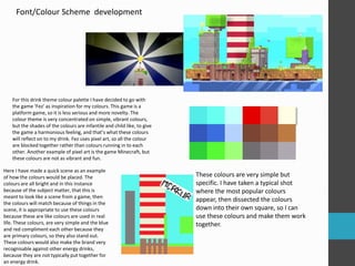 Font/Colour Scheme development 
For this drink theme colour palette I have decided to go with 
the game ‘Fez’ as inspiration for my colours. This game is a 
platform game, so it is less serious and more novelty. The 
colour theme is very concentrated on simple, vibrant colours, 
but the shades of the colours are infantile and child like, to give 
the game a harmonious feeling, and that’s what these colours 
will reflect on to my drink. Fez uses pixel art, so all the colour 
are blocked together rather than colours running in to each 
other. Another example of pixel art is the game Minecraft, but 
these colours are not as vibrant and fun. 
These colours are very simple but 
specific. I have taken a typical shot 
where the most popular colours 
appear, then dissected the colours 
down into their own square, so I can 
use these colours and make them work 
together. 
Here I have made a quick scene as an example 
of how the colours would be placed. The 
colours are all bright and in this instance 
because of the subject matter, that this is 
meant to look like a scene from a game, then 
the colours will match because of things in the 
scene, it is appropriate to use these colours 
because these are like colours are used in real 
life. These colours, are very simple and the blue 
and red compliment each other because they 
are primary colours, so they also stand out. 
These colours would also make the brand very 
recognisable against other energy drinks, 
because they are not typically put together for 
an energy drink. 
 