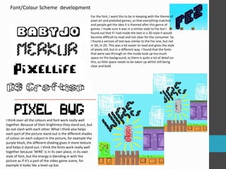 Font/Colour Scheme development 
For the font, I want this to be in keeping with the theme of 
pixel art and pixilated games, so that everything matches 
and people get the idea it is themed after this genre of 
games. I made sure it was in a similar style to Fez but I 
found out that if I had made the text in a 3D style it would 
become difficult to read and not clear for the consumer. So 
I found a version of text was similar to the Fez one, but not 
in 3D, in 2D. This was a lot easier to read and gives the style 
of pixels still, but in a different way. I found that the fonts 
that were see-through on the inside took up too much 
space on the background, as there is quite a lot of detail on 
this, so little space needs to be taken up whilst still being 
clear and bold. 
I think over-all the colours and font work really well 
together. Because of their brightness they stand out, but 
do not clash with each other. What I think also helps 
each part of the picture stand out is the different shades 
of colour on each subject in the picture, for example the 
purple block, the different shading gives it more texture 
and helps it stand out. I think the fonts work really well 
together because ‘WIRE’ is in its own place, in its own 
style of font, but the energy is blending in with the 
picture as if it’s a part of the video game scene, for 
example it looks like a level-up bar. 
 