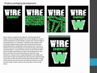 Product packaging development 
Here is where I created my first idea for my first energy drink 
design. I knew this design wouldn’t be my final design, but I knew it 
would contribute to my final design, so that’s why I felt this stage in 
my development is so important. I started out very simple in the 
first stage, helping me get to grips with what kind of layout and 
design would work, comparing to what wouldn’t work, and this is 
what the top line of the designs are basically showing, what works 
and what doesn’t. I found out that a messy set out of words didn’t 
work, this didn’t work because it didn’t look professional or neat. 
But on the other hand I saw what did work, was three main 
elements in a layout, either simple text placed in the middle, text 
and a motif or logo and repeated text. Not only from experimenting 
I found this out, but also from research that I did into other energy 
drinks and how they set out their can, Monster set theirs out with 
text and a logo, as does rockstar and many other similar energy 
drinks. 
 