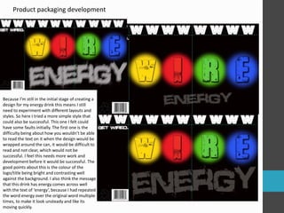 Product packaging development 
Because I’m still in the initial stage of creating a 
design for my energy drink this means I still 
need to experiment with different layouts and 
styles. So here I tried a more simple style that 
could also be successful. This one I felt could 
have some faults initially. The first one is the 
difficulty being about how you wouldn’t be able 
to read the text on it when the design would be 
wrapped around the can, it would be difficult to 
read and not clear, which would not be 
successful. I feel this needs more work and 
development before it would be successful. The 
good points about this is the colour of the 
logo/title being bright and contrasting well 
against the background. I also think the message 
that this drink has energy comes across well 
with the text of ‘energy’, because I had repeated 
the word energy over the original word multiple 
times, to make it look unsteady and like its 
moving quickly. 
 