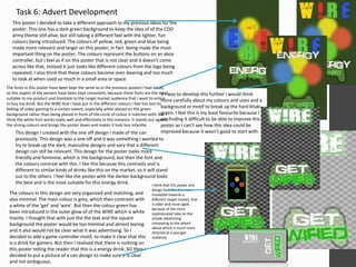 Task 6: Advert Development 
This poster I decided to take a different approach to my previous ideas for the 
poster. This one has a dark green background to keep the idea of of the COD 
army theme still alive, but still taking a different feel with the lighter, fun 
colours being introduced. The colours of yellow, red, green and blue being 
made more relevant and larger on this poster, in fact being made the most 
important thing on the poster. The colours represent the buttons on an xbox 
controller, but I feel as if on this poster that is not clear and it doesn’t come 
across like that, instead it just looks like different colours from the logo being 
repeated. I also think that these colours become over-bearing and too much 
to look at when used so much in a small area or space. 
The fonts in this poster have been kept the same as in the previous posters I had made, 
so this aspect of the posters have been kept consistent, because these fonts are the most 
suitable to my product and translate to the target market audience that I want to entice 
to buy my drink. But the WIRE that I have put in the different colours I feel has lost its 
feeling of video gaming to a certain extent, especially when placed on the green 
background rather than being placed in front of the circle of colour it matches with. But I 
think the white font works really well and effectively in this instance. It stands out against 
the strong colours and brings the poster down and makes it look less infantile. 
If I was to develop this further I would think 
more carefully about my colours and sizes and a 
background or motif to break up the hard khaki 
green. I feel this is my least favourite because I 
am finding it difficult to be able to improve this 
poster as I can’t see how this idea could be 
improved This design I created with the one off design I made of the can because it wasn’t good to start with. 
previously. This design was a one off and it was something I wanted to 
try to break up the dark, masculine designs and vary that a different 
design can still be relevant. This design for the poster looks more 
friendly and feminine, which is the background, but then the font and 
the colours contrast with this. I like this because this contrasts and is 
different to similar kinds of drinks like this on the market, so it will stand 
out to the others. I feel like the poster with the darker background looks 
the best and is the most suitable for this energy drink. 
The colours in this design are very organized and matching, and 
also minimal. The main colour is grey, which then contrasts with 
a white of the ‘get’ and ‘wire’. But then the colour green has 
been introduced in the outer glow of of the WIRE which is white 
mainly. I thought that with just the the text and the square 
background the poster would be too minimal and almost boring 
and it also would not be clear what it was advertising. So I 
decided to add a game controller motif, to make it clear that this 
is a drink for gamers. But then I realised that there is nothing on 
this poster telling the reader that this is a energy drink. SO then I 
decided to put a picture of a can design to make sure it is clear 
and not ambiguous. 
I think that this poster and 
design look like it is more 
marketed towards a 
different target market, that 
is older and more aged, 
because of the more 
sophisticated take on the 
simple advertising 
comparing to the advert 
above which is much more 
directed at a younger 
audience. 
 