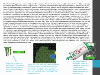 I feel like most of my planning went well and to time. The main areas that went the best was the advert development, the part of this was creating 
the flat plans of the initial ideas of how I was going to set out my posters, where the text would go, where I would put my picture of the can and 
where the graphics would go. To start with this was really quick and easy to get down my ideas on photoshop and plan out how my ideas would 
look and experiment with different settings on photoshop to see what would look best and what would work together, I found this easy because of 
the research and experimentation I had done before, choosing fonts, choosing colour schemes, so this made it quicker to see which layouts and 
backgrounds work together and look most effective without having to concentrate on the colour scheme, because I had already worked it out. I 
feel the thing I struggled the most with was the actual idea aspect, after the first two ideas I had completed the flat plan for I felt I struggled to 
think of anymore, innovative ideas that were different to what I had made previously. So in my two last flat plans I decided to go off on a different 
tangent of what I was creating for advert ideas before. For one instead of having a black background, I chose a green one instead, and made the 
cover look as if it was targeting towards a more infantile and younger target audience. Even though I knew this would have too many problems I 
still think it was good to experiment with a different style to see how it would turn out. Then I created another completely different style, this time 
this was more sophisticated and looking like the style was more directed to the older age of my target market. The design was inspired by more 
health drinks like Dr Scheckters organic energy rather than a drink like relentless. I felt this design may entice older gamers, but realised the main 
age bracket for gamers are younger and they wouldn’t go for this kind of style, even though the design of the drink was actually nice and sleek. 
With more work I feel this design could have gone off on a different tangent and would have been suitable for a different target market. I feel that 
my development stage had a significant impact and effect on the final project. The development stage helps you to see what works and what 
doesn’t on a design that is specified to a specific bunch of people. The development helps you focus on one key area and helps you to get it right, 
before going into making the final piece. Development also helps to realise what ideas are not very good, or how to portray ideas from on your 
head on to the computer, the more development the more ideas you create and think of because you are constantly aiming for a better piece of 
work, that fits an idea in your head and that matches the brief and target audience. The development also helped me get away from any cheesy 
kind of adverts and really helped me to find a style that I could make into a theme so that all my piece of work will match, but be different in their 
own way. For example in my work to keep a theme I would use matching colours and matching font, but then in different pieces I could take away 
or add some elements for each different piece. 
Similar use of colours in 
logo/tag line. This gives the 
feeling that they could be 
aimed at a similar target 
market. 
You can see here the 
designs are similar, so 
they would both attract 
a similar kind of 
market, which would 
not be appropriate for 
my drink to be 
successful. 
For this part of the poster this is where I have used 
different techniques to make the outline of the 
controller see-through and I have also given it 
texture to break it up from the bust background. 
This is also in a similar style to monster but with a 
different take on it. 
 