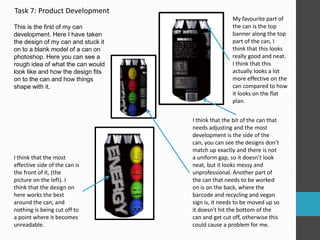 Task 7: Product Development 
This is the first of my can 
development. Here I have taken 
the design of my can and stuck it 
on to a blank model of a can on 
photoshop. Here you can see a 
rough idea of what the can would 
look like and how the design fits 
on to the can and how things 
shape with it. 
I think that the most 
effective side of the can is 
the front of it, (the 
picture on the left). I 
think that the design on 
here works the best 
around the can, and 
nothing is being cut off to 
a point where it becomes 
unreadable. 
My favourite part of 
the can is the top 
banner along the top 
part of the can, I 
think that this looks 
really good and neat. 
I think that this 
actually looks a lot 
more effective on the 
can compared to how 
it looks on the flat 
plan. 
I think that the bit of the can that 
needs adjusting and the most 
development is the side of the 
can, you can see the designs don’t 
match up exactly and there is not 
a uniform gap, so it doesn’t look 
neat, but it looks messy and 
unprofessional. Another part of 
the can that needs to be worked 
on is on the back, where the 
barcode and recycling and vegan 
sign is, it needs to be moved up so 
it doesn’t hit the bottom of the 
can and get cut off, otherwise this 
could cause a problem for me. 
 