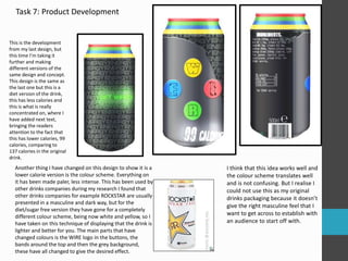 Task 7: Product Development 
This is the development 
from my last design, but 
this time I’m taking it 
further and making 
different versions of the 
same design and concept. 
This design is the same as 
the last one but this is a 
diet version of the drink, 
this has less calories and 
this is what is really 
concentrated on, where I 
have added next text, 
bringing the readers 
attention to the fact that 
this has lower calories, 99 
calories, comparing to 
137 calories in the original 
drink. 
Another thing I have changed on this design to show it is a 
lower calorie version is the colour scheme. Everything on 
it has been made paler, less intense. This has been used by 
other drinks companies during my research I found that 
other drinks companies for example ROCKSTAR are usually 
presented in a masculine and dark way, but for the 
diet/sugar free version they have gone for a completely 
different colour scheme, being now white and yellow, so I 
have taken on this technique of displaying that the drink is 
lighter and better for you. The main parts that have 
changed colours is the WIRE logo in the buttons, the 
bands around the top and then the grey background, 
these have all changed to give the desired effect. 
I think that this idea works well and 
the colour scheme translates well 
and is not confusing. But I realise I 
could not use this as my original 
drinks packaging because it doesn’t 
give the right masculine feel that I 
want to get across to establish with 
an audience to start off with. 
 