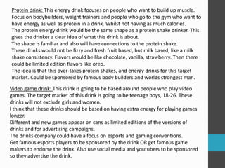 Protein drink: This energy drink focuses on people who want to build up muscle. 
Focus on bodybuilders, weight trainers and people who go to the gym who want to 
have energy as well as protein in a drink. Whilst not having as much calories. 
The protein energy drink would be the same shape as a protein shake drinker. This 
gives the drinker a clear idea of what this drink is about. 
The shape is familiar and also will have connections to the protein shake. 
These drinks would not be fizzy and fresh fruit based, but milk based, like a milk 
shake consistency. Flavors would be like chocolate, vanilla, strawberry. Then there 
could be limited edition flavors like oreo. 
The idea is that this over-takes protein shakes, and energy drinks for this target 
market. Could be sponsored by famous body builders and worlds strongest man. 
Video game drink: This drink is going to be based around people who play video 
games. The target market of this drink is going to be teenage boys, 18-26. These 
drinks will not exclude girls and women. 
I think that these drinks should be based on having extra energy for playing games 
longer. 
Different and new games appear on cans as limited editions of the versions of 
drinks and for advertising campaigns. 
The drinks company could have a focus on esports and gaming conventions. 
Get famous esports players to be sponsored by the drink OR get famous game 
makers to endorse the drink. Also use social media and youtubers to be sponsored 
so they advertise the drink. 
 