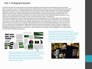 Task 7: Packaging Evaluation 
I think that the best areas of planning were the initial ideas of deciding of what kind of drink I was going to create, what kind of 
theme I was going to carry out, knowing I was going to be targeting the gamer audience, there is a lot of different genres and a lot of 
different games in the genres, so I decided to go on colour, which colours suited my target audience and which game theme/genre 
suited this. I decided on a war theme of games like CoD, concentrating on this masculine, dark theme. I then experimented with 
different fonts and colours, although I had a good idea of the kind of colour palette I would be using, dark greens, blacks and 
browns. I feel this worked well because I had done a lot of research before hand of what energy drinks based themselves on, who 
they sell to and which gap was in the market. So I had a very clear direction of where I wanted to go. 
I think that the weakest area of my planning and development was the development of my actual can design. I feel I needed more 
time to think of a larger range of ideas, as this range was very small and limited and the ideas I created I feel I was only happy and 
could only use one of my ideas. But because of the tight schedule of time I wasn’t able to expand my ideas, or I even hit a wall and 
couldn’t think of anymore ideas for a can design without going back to the start and rethinking everything, but there was no time 
for that. I think that my final development stages helped me get my final layout and design to the best it could be. It helped me to 
get everything looking as professional as I could make it look and as neat as it could. The last bit of development also helped me to 
find different and alternative versions of my drinks can, even if I didn’t like it, it still help me show development in my work and that 
I had tried different effects and techniques. 
Here is the example of the research and development I made 
with the colour palette if the drinks can in mind. You can see it 
revolving around dark colours associated with war, like 
greens, blacks and browns. And you can also see the kind of 
style of text that has been used, thick bold letters with marks 
or imperfections in them. 
Here is an example of how other drinks use 
celebrities to endorse their products. They get celebs 
to drink the drink, then creating something, making 
the audience think that if they drink it they will 
become like the celeb and as good as them at the 
certain task, in this case for relentless, creating 
music. 
 
