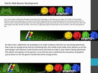 Task 8: Web Banner Development 
Here I have made a web banner that goes across the top of a web page, or that pops up on a video. This needs to catch peoples 
attention, without annoying them, so to start of I did a basic design and layout, incorporating text from my previous poster and can. 
There has been nothing new added apart from the energy sparkles that go around the wire and the circles, then lead to the other side 
of the page to the xbox remote controller. Then there is a light green glow at the left side on the controller. I like the starting idea of 
this. 
On these two I added the can prototype in to make it obvious that the can was being advertised, 
that it was an energy drink and not something else, this needs to be made more obvious so on the 
next design I will improve it and include some more text to make it clear what is being advertised. 
This advert isnt obvious its for gamers, so on the last one I combined the two pieces of graphics 
just to show it is for the gamer market who drink energy drinks. 
 