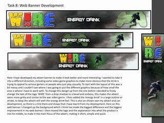 Task 8: Web Banner Development 
Here I have developed my advert banner to make it look better and more interesting. I wanted to take it 
into a different direction, including some video game graphics to make more obvious that the drink is 
trying to appeal to serious gamers or people who just play casually. To start with the layout of this was a 
bit messy and I couldn’t see where I was going to put the different graphics because of how small the 
area is where I have to work with. To change this design up from the one before I decided to firstly 
change the text of the logo ‘WIRE’ from a drop shadow to a bevel and emboss, this makes the advert 
seem more gritty and similar to the war video genre. I then added the ‘energy drink’ in a large outline or 
stroke, to keep the advert still with the energy drink feel. This is also on shown own my advert and can 
development, so there is a link there and shows that I have learnt from my development. Here on this 
web banner I changed up the background which I think has made the biggest difference and the biggest 
improvement in my web banner. I then moved the logo and the explanation into what the product is 
into he middle, to make it the main focus of the advert, making it short, simple and quick. 
 