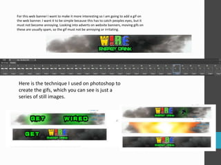 For this web banner I want to make it more interesting so I am going to add a gif on 
the web banner. I want it to be simple because this has to catch peoples eyes, but it 
must not become annoying. Looking into adverts on website banners, moving gifs on 
these are usually spam, so the gif must not be annoying or irritating. 
Here is the technique I used on photoshop to 
create the gifs, which you can see is just a 
series of still images. 
 