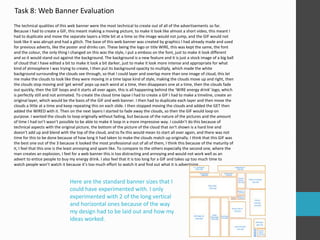 Task 8: Web Banner Evaluation 
The technical qualities of this web banner were the most technical to create out of all of the advertisements so far. 
Because I had to create a GIF, this meant making a moving picture, to make it look like almost a short video, this meant I 
had to duplicate and move the separate layers a little bit at a time so the image would not jump, and the GIF would not 
look like it was abrupt and had a glitch. The base of this web banner was created by graphics I had already made and used 
for previous adverts, like the poster and drinks can. These being the logo or title WIRE, this was kept the same, the font 
and the colour, the only thing I changed on this was the style, I put a emboss on the font, just to make it look different 
and so it would stand out against the background. The background is a new feature and it is just a stock image of a big ball 
of cloud that I have edited a bit to make it look a bit darker, just to make it look more intense and appropriate for what 
kind of atmosphere I was trying to create, I then put its background opacity to multiply, which made the white 
background surrounding the clouds see through, so that I could layer and overlap more than one image of cloud, this let 
me make the clouds to look like they were moving in a time lapse kind of style, making the clouds move up and right, then 
the clouds stop moving and ‘get wired’ pops up each word at a time, then disappears one at a time, then the clouds fade 
out quickly, then the GIF loops and it starts all over again, this is all happening behind the ‘WIRE energy drink’ logo, which 
is perfectly still and not animated. To create the cloud time lapse I had to create a GIF I had to make a timeline, create an 
original layer, which would be the basis of the GIF and web banner. I then had to duplicate each layer and then move the 
clouds a little at a time and keep repeating this on each slide. I then stopped moving the clouds and added the GET then 
added the WIRED with it. Then on the next layers I started to fade away the clouds, so then the GIF would loop on 
purpose. I wanted the clouds to loop originally without fading, but because of the nature of the pictures and the amount 
of time I had isn’t wasn’t possible to be able to make it loop in a more impressive way. I couldn’t do this because of 
technical aspects with the original picture, the bottom of the picture of the cloud that isn’t shown is a hard line and 
doesn’t add up and blend with the top of the cloud, and to fix this would mean to start all over again, and there was not 
time for this to be done because of how long it had taken to make the clouds match up originally. I think that this GIF was 
the best one out of the 3 because it looked the most professional out of all of them, I think this because of the maturity of 
it, I feel that this one is the least annoying and spam like. To compare to the others especially the second one, where the 
man creates an explosion, I feel for a web banner this is too distracting and annoying and would not work well as an 
advert to entice people to buy my energy drink. I also feel that it is too long for a GIF and takes up too much time to 
watch people won’t watch it because it’s too much effort to watch it and find out what it is advertising. 
Here are the standard banner sizes that I 
could have experimented with. I only 
experimented with 2 of the long vertical 
and horizontal ones because of the way 
my design had to be laid out and how my 
ideas worked. 
 