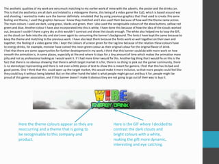 The aesthetic qualities of my work are very much matching to my earlier work of mine with the adverts, the poster and the drinks can. 
This is that the aesthetics are all dark and related to a videogame theme, this being of a video game like CoD, which is based around war 
and shooting. I wanted to make sure the banner definitely emulated that by using previous graphics that I had used to create this same 
feeling and theme, I used the graphics because I knew they matched and I also used them because of how well the theme came across. 
The main colours I used are dark, using greys, blacks and green, then I also used the recognisable colours of the xbox buttons, yellow red 
green and blue. Another colour I have also incorporated into this is white, I have done this because of how the idea of the clouds worked 
out, because I couldn’t have a grey sky as this wouldn’t contrast and show the clouds enough. The white also helped me to loop the GIF, 
so the cloud can fade into the sky and start over again by consuming the banner’s background. The fonts I have kept the same because to 
keep the theme and matching to the previous work. I have also kept them because the fonts work so well together on their own and 
together, the feeling of a video game title. I kept the colours of a neon green for the tag line because of the relation these colours have 
to energy drinks, for example, monster have coined this neon green colour as their original colour for the original flavor of drink. 
I feel that there are some opportunities for further development in my work, I think that this banner could do with more work on how 
smooth the animation is, in some places, especially at the end where it stops for a tiny amount of time which makes the animation more 
jolty and not as professional looking as I would want it. If I had more time I would fix this. Another big thing that I would fix on this is the 
fact that there is no obvious showing that there is which target market it is for, there is no thing to pick out the gamer community, there 
is no stereotype representing and there is not even a little piece of text to show this is meant for gamers. I feel that this has its bad and 
good points. One I think that this could open up the target market, this would make it more inclusive, so that more people could feel like 
they could buy it without being labeled. But on the other hand the label is what people might go out and buy it for, people might be 
proud of this gamer association, and if this banner doesn’t make it obvious they are not going to go out of their way to buy it. 
Here is the GIF where I decided to 
contrast the dark clouds and 
bright colours with a white, 
making the gift more dynamic, 
interesting and eye catching. 
Here the theme colours appear as they are 
reoccurring and a theme that is going to 
be recognisable to this company and 
product. 
 