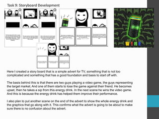 Task 9: Storyboard Development 
Here I created a story board that is a simple advert for TV, something that is not too 
complicated and something that has a good foundation and basis to start off with. 
The basis behind this is that there are two guys playing a video game, the guys representing 
the target market. And one of them starts to lose the game against their friend. He becomes 
upset, then he takes a sip from this energy drink. In the next scene he wins the video game. 
And this is because the energy drink has helped them improve their performance. 
I also plan to put another scene on the end of the advert to show the whole energy drink and 
the graphics that go along with it. This confirms what the advert is going to be about to make 
sure there is no confusion about the advert. 
 