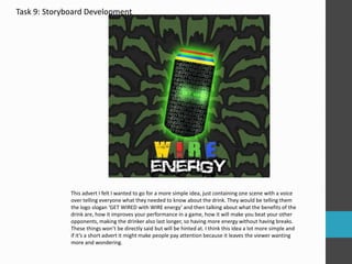 Task 9: Storyboard Development 
This advert I felt I wanted to go for a more simple idea, just containing one scene with a voice 
over telling everyone what they needed to know about the drink. They would be telling them 
the logo slogan ‘GET WIRED with WIRE energy’ and then talking about what the benefits of the 
drink are, how it improves your performance in a game, how it will make you beat your other 
opponents, making the drinker also last longer, so having more energy without having breaks. 
These things won’t be directly said but will be hinted at. I think this idea a lot more simple and 
if it’s a short advert it might make people pay attention because it leaves the viewer wanting 
more and wondering. 
 