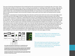 The areas of planning and development that worked well was the actual practical part of creating the idea on the spot, I think 
that ideas kept coming to me the more I kept on creating my story boards, so I would gain ideas whilst creating a single idea for 
a story board. Experimenting with different ideas by putting them into a thing on the internet that automatically created the 
subject matter into a comic-book/story board style automatically. So it was easy for me to quickly translate my ideas into a 
form of media without having to mess around with having to create a grid to put them down and having characters already 
there to use. 
The things in my development and planning stages that I feel that could have done with more work are the initial stages, there 
could have been the initial stages of where my ideas birthed from, this was lacking and empty and actually I had not done 
nearly as much research as I could have, I think doing extra research, just looking at how professionals create their story boards 
for real adverts. I think this would have helped me even get an idea of how professionals go about doing story boards for a real 
life advert for TV. This would have been helpful as although I could guess what a story board would be like, I had never actually 
seen a real one. Also the content I was not familiar with the amount of detail that needed to be included, so my story boards 
may have too much or too little information in them. So in the end I feel like this lack of research may have had an effect on my 
story boards to a little extent, meaning they might not be as good as they could have been, but they do fit their purpose and 
the actual idea is good which the story board translates through picture and text, so it is clear what the ideas are for the 
adverts, also the pictures in the story board are neat and not messy and you are able to look at these pictures and make out 
what is going on. I think that my development in the making stages of my story boards is strong because all the ideas I created 
were strong but also had scope to improve on them, which is important in the early stages of an idea. 
Here the initial stages are not as developed and 
detailed as I want. Because on my lack of research 
this has effected this part of my project. 
This comic book was quick and easy to use, it was 
easy to translate my ideas before I had forgotten 
them and gave me a good base for if I was going to 
carry on and develop the ideas further. 
