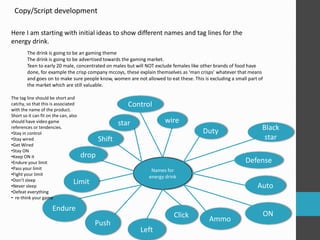 Copy/Script development 
Here I am starting with initial ideas to show different names and tag lines for the 
energy drink. 
The drink is going to be an gaming theme 
The drink is going to be advertised towards the gaming market. 
Teen to early 20 male, concentrated on males but will NOT exclude females like other brands of food have 
done, for example the crisp company mccoys, these explain themselves as ‘man crisps’ whatever that means 
and goes on to make sure people know, women are not allowed to eat these. This is excluding a small part of 
the market which are still valuable. 
star wire 
Names for 
energy drink 
Duty 
Defense 
Click Ammo 
Push 
Limit 
Control 
Black 
star 
Auto 
ON 
Left 
Endure 
Shift 
drop 
The tag line should be short and 
catchy, so that this is associated 
with the name of the product. 
Short so it can fit on the can, also 
should have video game 
references or tendencies. 
•Stay in control 
•Stay wired 
•Get Wired 
•Stay ON 
•Keep ON it 
•Endure your limit 
•Pass your limit 
•Fight your limit 
•Don’t sleep 
•Never sleep 
•Defeat everything 
• re-think your game 
 
