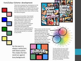 Font/Colour Scheme development 
These tests are going to be a development on the 
drink in the style of GTA. This is a popular third 
person shooting game. This style on the font cover 
is iconic and people will usually be aware of what 
the style of font and colour means without seeing 
the name of the game. 
The colour and flare of this cover is mainly 
very feminine, light colours, these colours 
are including pastel pinks, pastel greens, 
yellow, light blue, red. But then the colour of 
these images is then contrasted, with a lot of 
black. The images are cut into sections with 
black lines. The colour of the images are also 
contrasted with the subject matter. Each 
picture is a action scene, that looks violent, 
for example a car explosion, a man holding a 
gun and a scary looking dog. 
These colours are the ones that 
represent grand theft auto. 
These make the game look 
classy but violent at the same 
time, but not cheap. The 
colours all compliment each 
other and have matching 
feelings with each other, all the 
colours have a cool tone, so 
that they look clean and bright. 
Here you can see where I have tested 
and experimented with colours, but it 
wasn’t about which colour it was, as 
this kind of theme is open to any 
colour, but mainly, what kind of 
colour. From my research I could see 
GTA concentrated on using pastel 
colours that were gentle and 
appealing. So here I experimented to 
see which colours would look better 
and most appropriate for my design 
on this theme. 
For the text it is 
always a white font, 
with black outline. 
This makes the font 
stand out against 
busy background. 
 