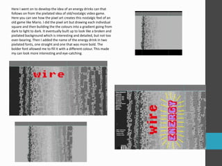 Here I went on to develop the idea of an energy drinks can that
follows on from the pixilated idea of old/nostalgic video game.
Here you can see how the pixel art creates this nostalgic feel of an
old game like Mario. I did the pixel art but drawing each individual
square and then building the the colours into a gradient going from
dark to light to dark. It eventually built up to look like a broken and
pixilated background which is interesting and detailed, but not too
over-bearing. Then I added the name of the energy drink in two
pixilated fonts, one straight and one that was more bold. The
bolder font allowed me to fill it with a different colour. This made
my can look more interesting and eye-catching.
 
