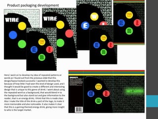 Product packaging development
Here I went on to develop my idea of repeated patterns or
words as I found out from the previous slide that this
design/layout looked successful. I wanted to develop this
because of how little I had seen this kind of design used, and I
thought it would be good to create a different and interesting
design that is unique to this genre of drink. I went about using
the repeated word as a background, that would blend in to
the background but also stand out and give information to the
reader, that is an energy drink, I think that this is made clear.
Also I make the title of the drink a part of the logo, to make it
more memorable and also noticeable. It also makes it clear
that this is a gaming themed energy drink, giving more insight
to who is the target market.
 