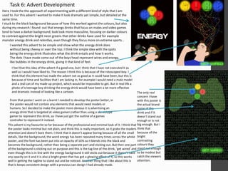 Task 6: Advert Development
Here I took the the approach of experimenting with a different kind of style that I am
used to. For this advert I wanted to make it look dramatic yet simple, but detailed at the
same time.
I stuck to the black background because of how this worked against the colours, but also
during my research I found out that energy drinks that focus on males and video games
tend to have a darker background, look look more masculine, focusing on darker colours
to contrast against the bright neon greens that other drinks have used for example
monster energy drink and relentles, even though they focus more on extreme sports. .
I wanted this advert to be simple and show what the energy drink does
without being cheesy or over the top. I think the simple idea with the spots
being the energy drink illustrates what the drink entails and how it works.
The dots I have made come out of the boys head represent wires and energy,
like bubbles in the energy drink, giving it that kind of feel.
I feel that this idea of the advert if a good one, but I think that I have not executed it as
well as I would have liked to. The reason I think this is because of the rotoscoped boy. I
think that this element has made the advert not as good as it could have been, but this is
because of time and facilities that I am lacking in, for example I would need a male model
and a real can of my made up project, which would be impossible to get. But in real life a
photo of a teenage boy drinking the energy drink would have been a lot more effective
and dramatic instead of looking like a cartoon.
From that poster I went on a learnt I needed to develop the poster better, in
the poster would not contain any elements that would need models or
humans. So I decided to make the poster more obvious it is advertising an
energy drink that is targeted at video gamers rather than using a stereotype
gamer to represent this drink, so I have just got the outline of a games
controller to represent it instead.
This advert is my favourite so far because of the professional and minimal look of it. I think that
the poster looks minimal but not plain, and think this is really important, so it grabs the readers
attention and doesn’t bore them. I think that it doesn’t appear boring because of all the small
details, like the background, the word energy has been repeated many times across the whole
poster, and the font has been put into an opacity of 16% so it blends into the black and
becomes the background, rather than being a separate part and sticking out. But then one part
of the background is sticking out on purpose and this is the tag line of the drink, ‘get wired’ and
even though this is in line with the energy background it still sticks out because it doesn’t have
any opacity on it and it is also a bright green that has got a glowing effect of it, so this works
well in getting the tagline to stand out and be noticed. Another thing that I like about this is
that is keeps consistent design with a previous can design I had already made.
The only real
concern I have
with this poster is
the actual brand
name of the
drink and if it
doesn’t stand out
enough or is not
big enough. But I
think that
because of the
bright
contrasting
colours they
stand out enough
to be modest but
catch the viewers
attention.
 