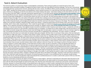 Task 6: Advert Evaluation
The technical qualities in my work have all been created digitally on photoshop. These technical qualities are mainly focused on fonts, text,
rotoscoping, texture and pattern building. Throughout this piece of work I had to do a few different technical challenges. The first one I encountered
was dealing with how I would present my fonts, working with the colour scheme, the different effects and the perspective to give it. The main product
name, ‘WIRE’ I decided from doing research and development I know I wanted to present it in a way that have never been done before, and that also
gave a reference to videogames, so that this was obvious to the viewer looking a the poster. I went about making sure the xbox theme was clear, so I
put the name of the drink ‘WIRE’ in that style, putting each separate letter in a circle which would represent the xbox button on the controller. I think
this looked effective because I beveled and embossed the circles to make them look like 3D buttons rather than 2D circles, I also think it is effective
because of how easily recognisable it is, and that those colours are iconic in its own way. The next technical aspect of my poster is the second most
important thing on the page. This is the outline of the games controller that is making up some of the background. This breaks up the background text
and the title so that the title is not lost in the background, but the opacity lets the background through so its not lost and cut up, so the advert doesn’t
flow. Another thing that breaks up the background and makes the controller stand out is the texture I have put on the design. This makes the advert
appear more masculine and gritty, making the target market more obvious. I created this gritty texture by first doing a colour over-lay on the games
controller, which I chose a dark, masculine green. Then I made the opacity higher so it became translucent so you could see the background through it
slightly. Then to separate and break the background and the controller up I applied a texture affect on the controller and made it as a half way
intensity, so it was too over-bearing. I then applied a border around the controller to make it stand out and make it its own. I created the controller by
rotoscoping around a picture of a real controller, essentially using it as a template. To compare this to other energy drinks I feel that the texture is the
most similar to monster energy drink, because monster have the M logo which has been given a texture to emulate as if the can had been ripped by a
claw. The aesthetical qualities are first of all very masculine and looks like it is appealing to the male gender. The colour scheme is a really big
contributor to this, the colours are mainly dark, for example, black, grey and green. But then there is a contrast in these colours, that uses small parts
of the advert as a light neon colour, in my advert I have shown it is green, and this is done to make it look as if the can holds a large amount of energy,
this neon green against the black gives a radioactive feel to the product inside of the can. Making it seem as if the product inside is as plutonium, or
something along the lines of that. The other colours that also contrast to the dark background is the main feature of the can, which is the name/logo
of the product. These colours are very important in the showing of who the drink is aimed at, the colours represent the gaming community, these
colours being very familiar to them as they are the Xbox controller colours of the buttons. In other products I find it hard to compare this element of
my can because I have not seen any other product relate to their audience in that sort of way. But I can compare my drink in the way it uses its
colours to appeal to a certain target audience, so the drinks that are dark in colour are seen as masculine, so they are typically male drinks, for
example relentless and monster. I feel that there are plenty of opportunities to be able to develop my work so that it will be better and more
improved. The main aspect that I would develop on is the fact that on the poster there is no obvious way of telling that this poster is advertising a
drink, it could be advertising any product in the gaming and male genre. I feel that I could develop it by adding in some elements that gave away more
information that the poster is advertising a energy drink that is specifically made for the gaming community, to make this more obvious I could add
pictures of the actual can on the poster layout, putting it in the gap in the middle. To also improve this poster to make it more relevant to the modern
day teen the poster could have twitter, Instagram, Facebook and Tumblr links on the bottom of the page. I feel that if I had more time to improve my
work I feel I could have made the poster more dynamic, this would have given the poster a more professional feel, for example actually having a
picture of the real can, that had actually been made and produced then a professional picture in a studio is used to take a picture of the can, then this
would be cut out on photoshop and then put on the poster.
I feel that my final piece of work for the advert is fit for purpose to a certain degree. I feel that it could hold more information about the drink on the
advert but at the same time I feel that putting too much or excessive information on the advert would ruin the poster because it would look out of
place with the sleek and well thought out layout of the poster. But I feel that some information that is missed out on the poster could confuse the
consumer, because it is a brand new product, so they would have no idea what it is or what it entails, meaning that the consumer needs as much
information about this drink, so they can decide whether to buy it or not depending on if they know enough about the product from this one poster.
So in my opinion I feel that the poster gives the minimal amount of information needed, without the poster looking crowded and over-whelmed.
 
