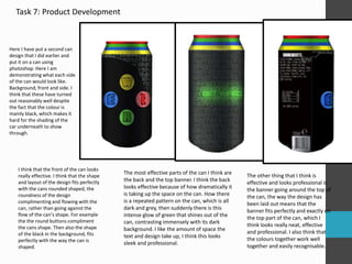 Task 7: Product Development
Here I have put a second can
design that I did earlier and
put it on a can using
photoshop. Here I am
demonstrating what each side
of the can would look like.
Background, front and side. I
think that these have turned
out reasonably well despite
the fact that the colour is
mainly black, which makes it
hard for the shading of the
car underneath to show
through.
I think that the front of the can looks
really effective. I think that the shape
and layout of the design fits perfectly
with the cans rounded shaped, the
roundness of the design
complimenting and flowing with the
can, rather than going against the
flow of the can’s shape. For example
the the round buttons compliment
the cans shape. Then also the shape
of the black in the background, fits
perfectly with the way the can is
shaped.
The most effective parts of the can I think are
the back and the top banner. I think the back
looks effective because of how dramatically it
is taking up the space on the can. How there
is a repeated pattern on the can, which is all
dark and grey, then suddenly there is this
intense glow of green that shines out of the
can, contrasting immensely with its dark
background. I like the amount of space the
text and design take up, I think this looks
sleek and professional.
The other thing that I think is
effective and looks professional is
the banner going around the top of
the can, the way the design has
been laid out means that the
banner fits perfectly and exactly on
the top part of the can, which I
think looks really neat, effective
and professional. I also think that
the colours together work well
together and easily recognisable.
 