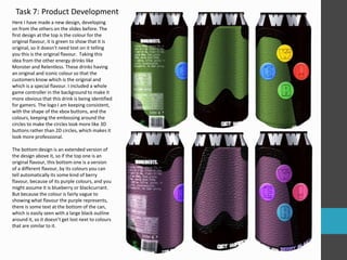 Here I have made a new design, developing
on from the others on the slides before. The
first design at the top is the colour for the
original flavour, it is green to show that it is
original, so it doesn’t need text on it telling
you this is the original flavour. Taking this
idea from the other energy drinks like
Monster and Relentless. These drinks having
an original and iconic colour so that the
customers know which is the original and
which is a special flavour. I included a whole
game controller in the background to make it
more obvious that this drink is being identified
for gamers. The logo I am keeping consistent,
with the shape of the xbox buttons, and the
colours, keeping the embossing around the
circles to make the circles look more like 3D
buttons rather than 2D circles, which makes it
look more professional.
The bottom design is an extended version of
the design above it, so if the top one is an
original flavour, this bottom one is a version
of a different flavour, by its colours you can
tell automatically its some kind of berry
flavour, because of its purple colours, and you
might assume it is blueberry or blackcurrant.
But because the colour is fairly vague to
showing what flavour the purple represents,
there is some text at the bottom of the can,
which is easily seen with a large black outline
around it, so it doesn’t get lost next to colours
that are similar to it.
Task 7: Product Development
 