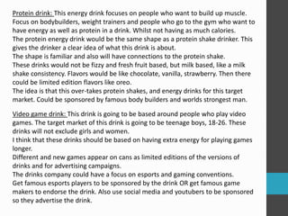 Protein drink: This energy drink focuses on people who want to build up muscle.
Focus on bodybuilders, weight trainers and people who go to the gym who want to
have energy as well as protein in a drink. Whilst not having as much calories.
The protein energy drink would be the same shape as a protein shake drinker. This
gives the drinker a clear idea of what this drink is about.
The shape is familiar and also will have connections to the protein shake.
These drinks would not be fizzy and fresh fruit based, but milk based, like a milk
shake consistency. Flavors would be like chocolate, vanilla, strawberry. Then there
could be limited edition flavors like oreo.
The idea is that this over-takes protein shakes, and energy drinks for this target
market. Could be sponsored by famous body builders and worlds strongest man.
Video game drink: This drink is going to be based around people who play video
games. The target market of this drink is going to be teenage boys, 18-26. These
drinks will not exclude girls and women.
I think that these drinks should be based on having extra energy for playing games
longer.
Different and new games appear on cans as limited editions of the versions of
drinks and for advertising campaigns.
The drinks company could have a focus on esports and gaming conventions.
Get famous esports players to be sponsored by the drink OR get famous game
makers to endorse the drink. Also use social media and youtubers to be sponsored
so they advertise the drink.
 