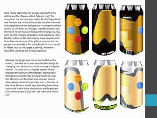 Here I have taken this can design even further by
adding another flavour called ‘Mango zing’. The
colours on the can represent what kind of ingredients
and flavours are in the drink, so for this the main one
is mango because the background is orangeish yellow
similar to the flesh of a mango, then the buttons are
the more minor flavours that give the mango its zing,
such as lime, orange, strawberry and blueberry. I feel
like this colour of the can may be more unsuccessful
than flavours because of its golden tone on the can,
people may mistake it for some kind of irn bru rip off
or relate that to the target audience, and then I
would be selling to the wrong audience.
Because my design was not as successful as the
others, I decided to try and improve this design by
changing the calorie count on it, making it a lighter
version. To show this is a lighter version I have
changed the colours of the design, dramatically
from black to white, this has been done on cans
like Monster and Rockstar also as lower calorie
alternatives. Another important part is the text on
the front, there is a bold sign, boasting how many
calories is in this drink, the colours and brightness
of it almost make it look like the main part of the
can.
 